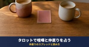 タロットで喧嘩した彼の気持ちと仲直りを占う｜仲直りに向かうカードと「冷められたかも」のときの読み方